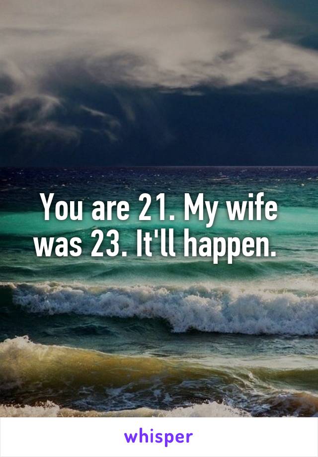 You are 21. My wife was 23. It'll happen. 