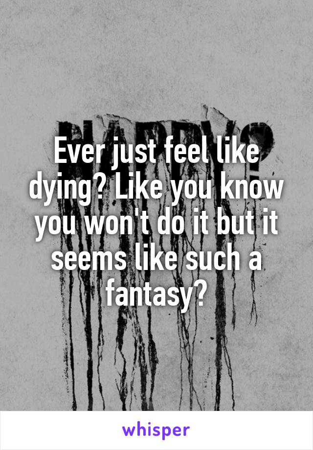 Ever just feel like dying? Like you know you won't do it but it seems like such a fantasy?
