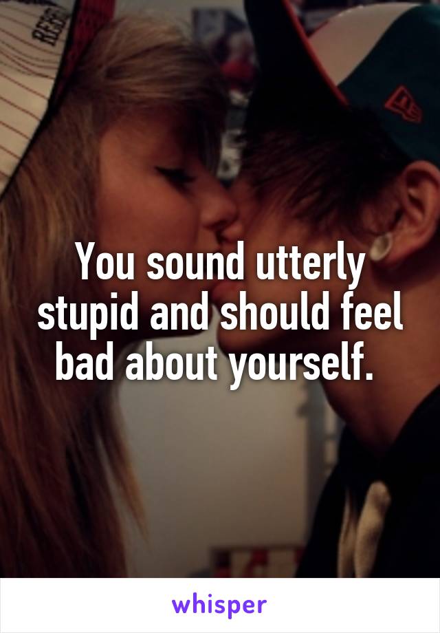 You sound utterly stupid and should feel bad about yourself. 