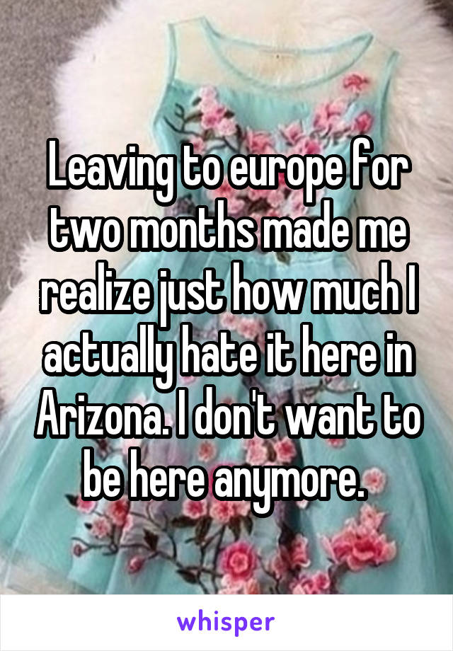 Leaving to europe for two months made me realize just how much I actually hate it here in Arizona. I don't want to be here anymore. 