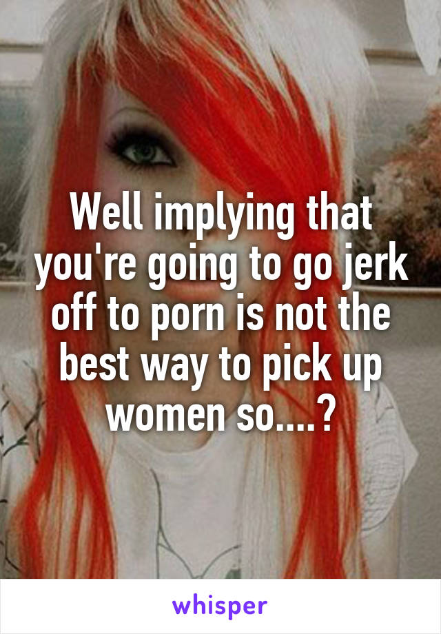 Well implying that you're going to go jerk off to porn is not the best way to pick up women so....?