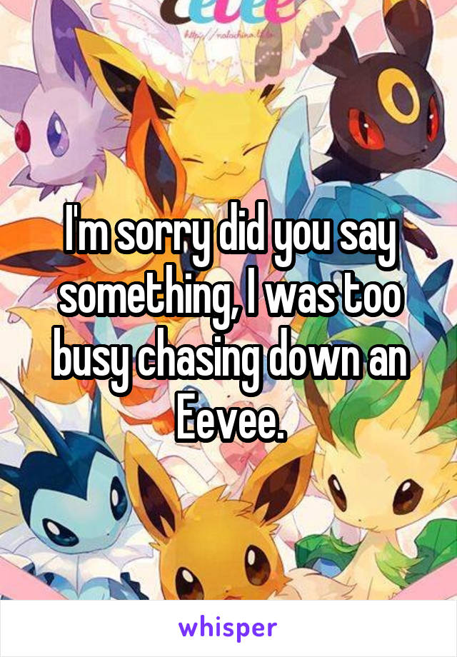 I'm sorry did you say something, I was too busy chasing down an Eevee.