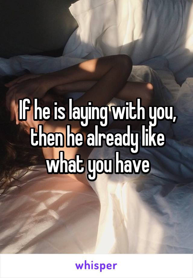 If he is laying with you, then he already like what you have