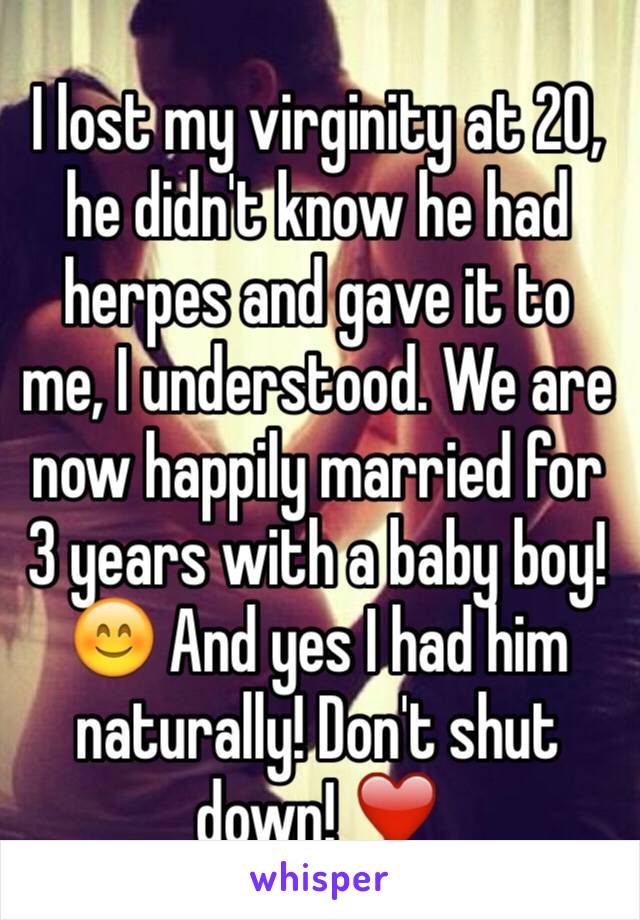 I lost my virginity at 20, he didn't know he had herpes and gave it to me, I understood. We are now happily married for 3 years with a baby boy! 😊 And yes I had him naturally! Don't shut down! ❤️
