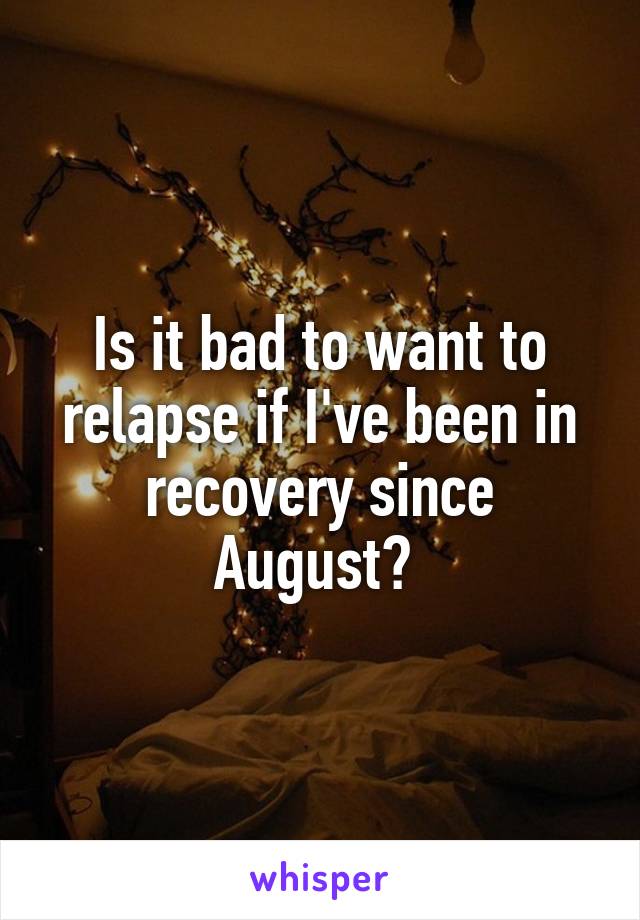 Is it bad to want to relapse if I've been in recovery since August? 