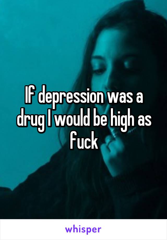 If depression was a drug I would be high as fuck