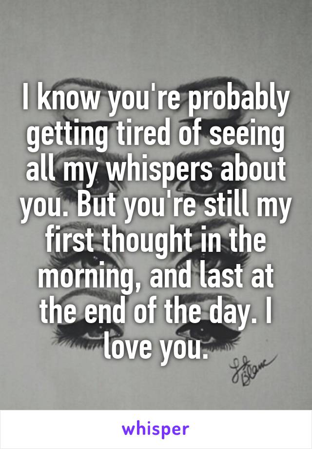 I know you're probably getting tired of seeing all my whispers about you. But you're still my first thought in the morning, and last at the end of the day. I love you.