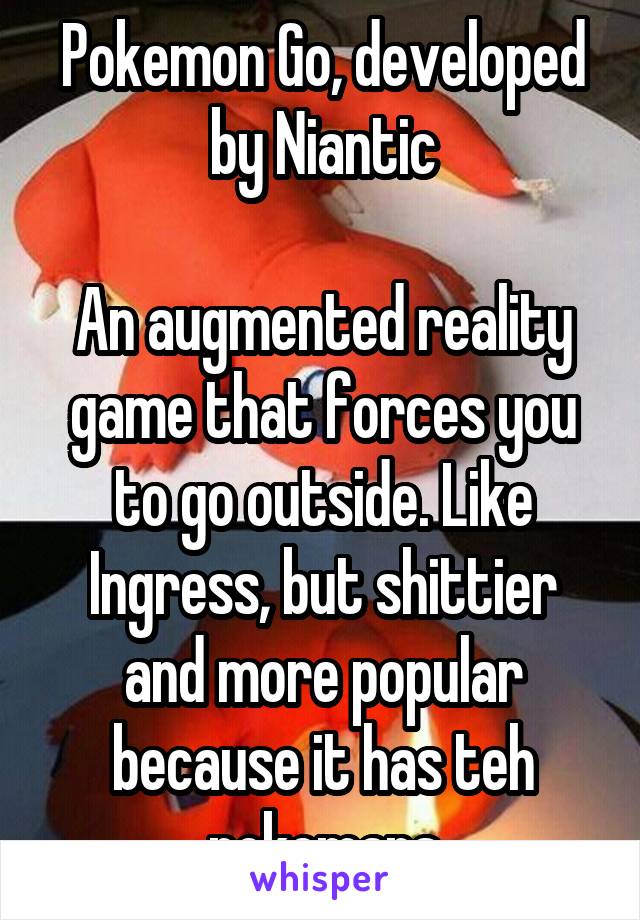 Pokemon Go, developed by Niantic

An augmented reality game that forces you to go outside. Like Ingress, but shittier and more popular because it has teh pokemans