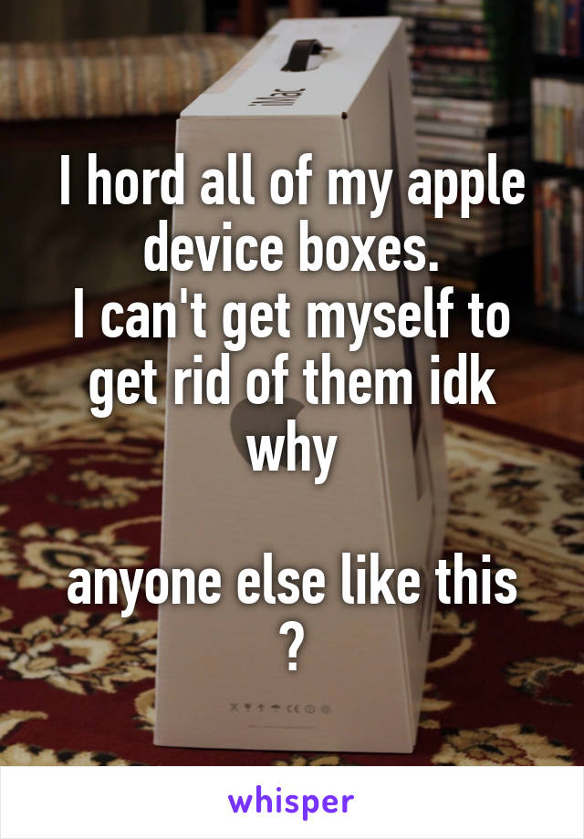 I hord all of my apple device boxes.
I can't get myself to get rid of them idk why

anyone else like this ?