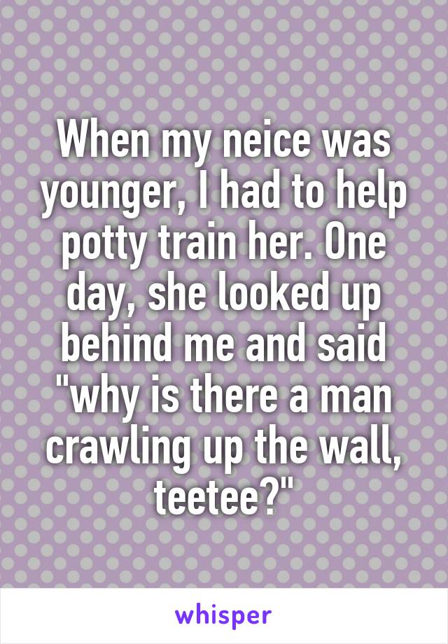 When my neice was younger, I had to help potty train her. One day, she looked up behind me and said "why is there a man crawling up the wall, teetee?"