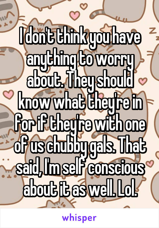 I don't think you have anything to worry about. They should know what they're in for if they're with one of us chubby gals. That said, I'm self conscious about it as well. Lol.