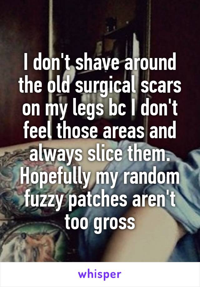 I don't shave around the old surgical scars on my legs bc I don't feel those areas and always slice them. Hopefully my random fuzzy patches aren't too gross