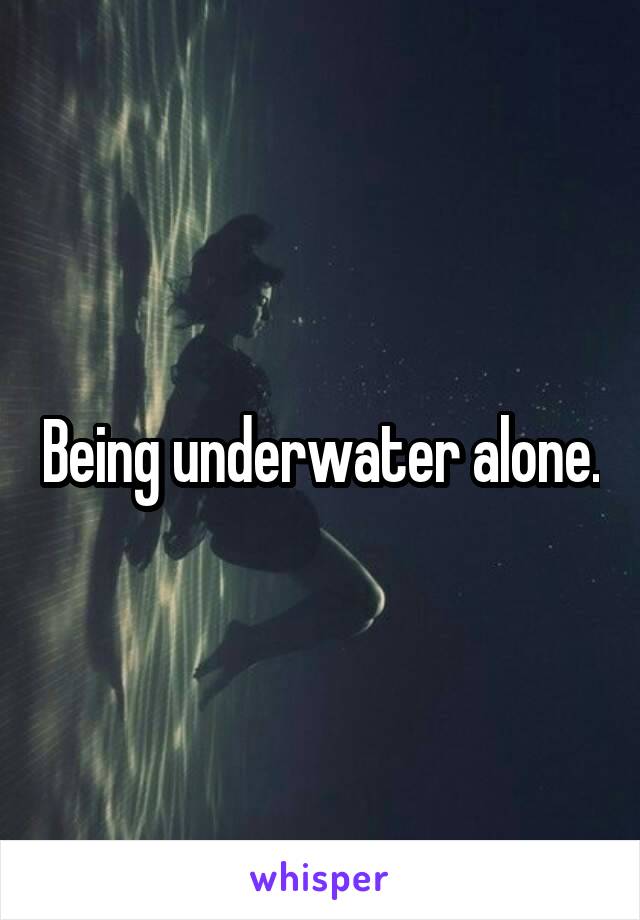 Being underwater alone.