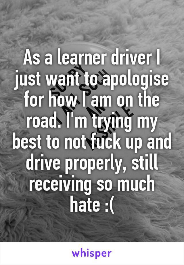 As a learner driver I just want to apologise for how I am on the road. I'm trying my best to not fuck up and drive properly, still receiving so much hate :(