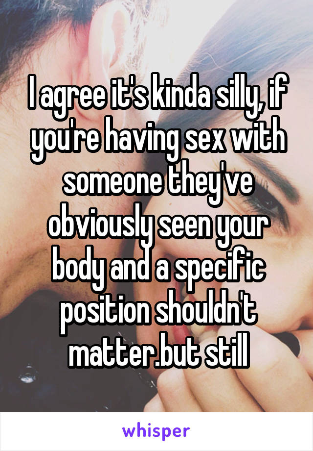 I agree it's kinda silly, if you're having sex with someone they've obviously seen your body and a specific position shouldn't matter.but still