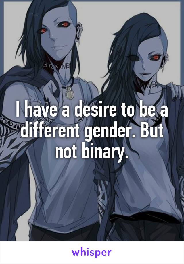 I have a desire to be a different gender. But not binary.