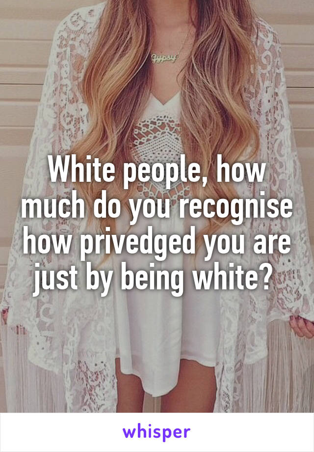 White people, how much do you recognise how privedged you are just by being white? 