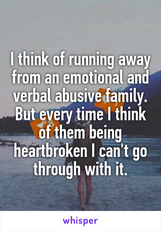 I think of running away from an emotional and verbal abusive family. But every time I think of them being heartbroken I can't go through with it.
