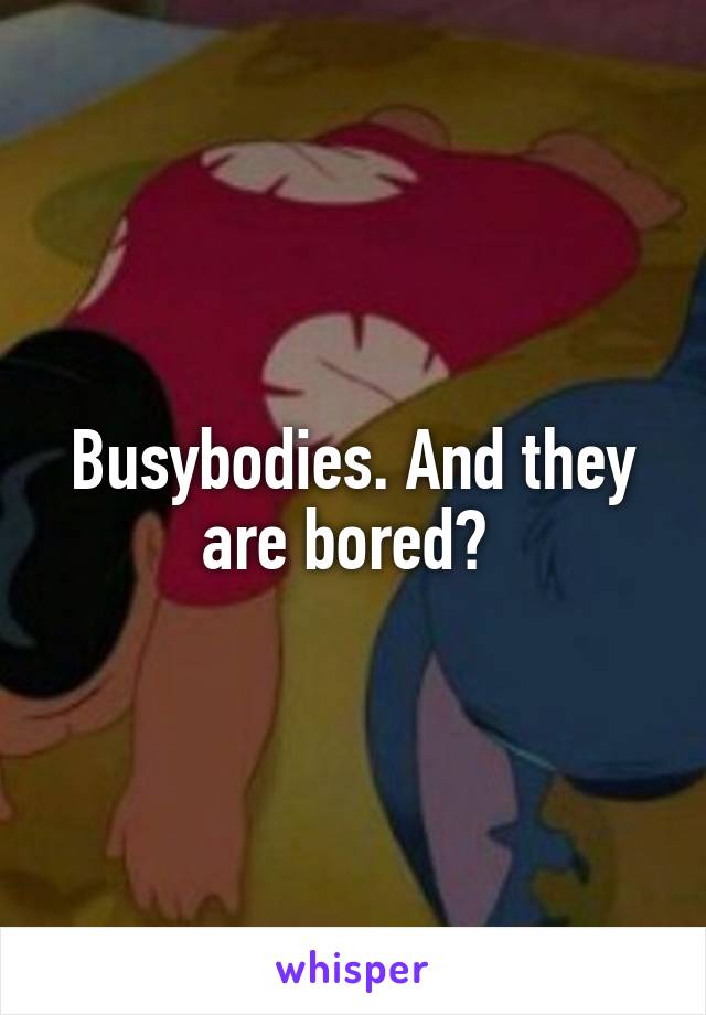 Busybodies. And they are bored? 
