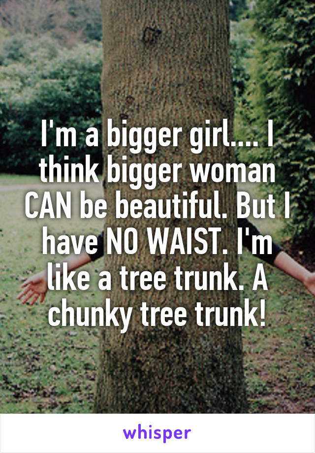 I'm a bigger girl.... I think bigger woman CAN be beautiful. But I have NO WAIST. I'm like a tree trunk. A chunky tree trunk!