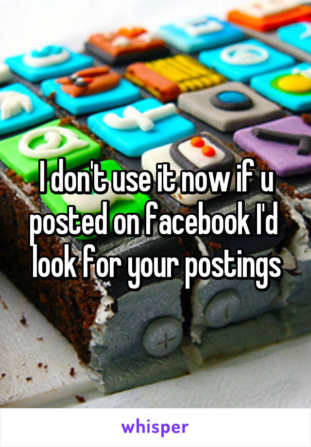 I don't use it now if u posted on facebook I'd  look for your postings