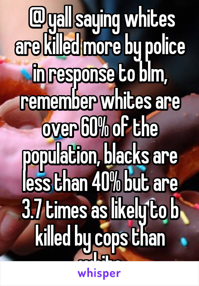  @ yall saying whites are killed more by police in response to blm, remember whites are over 60% of the population, blacks are less than 40% but are 3.7 times as likely to b killed by cops than white