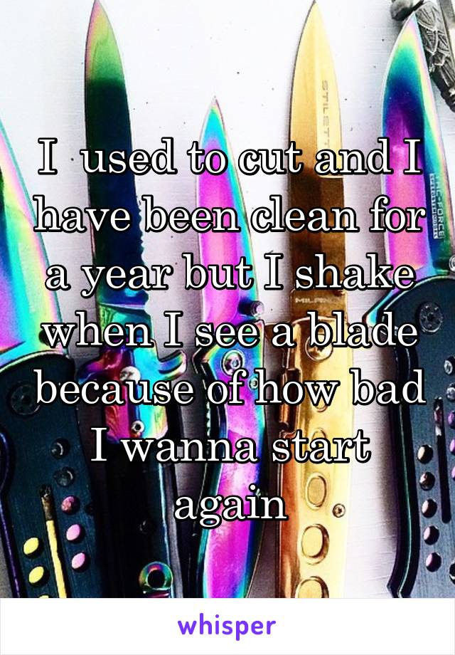 I  used to cut and I have been clean for a year but I shake when I see a blade because of how bad I wanna start again