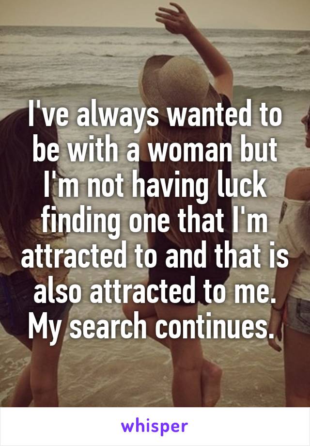 I've always wanted to be with a woman but I'm not having luck finding one that I'm attracted to and that is also attracted to me. My search continues. 