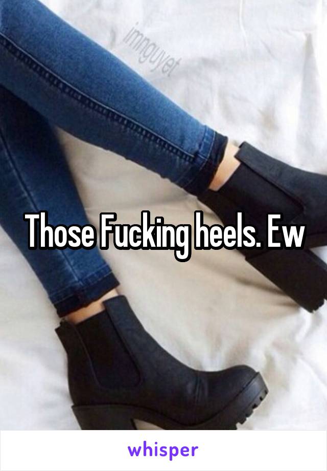 Those Fucking heels. Ew