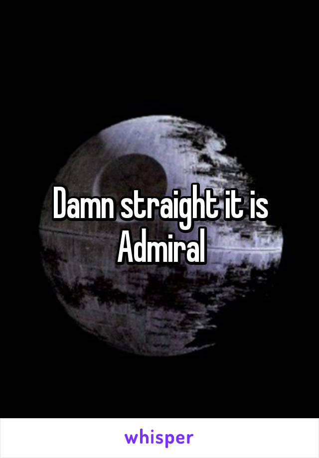 Damn straight it is Admiral