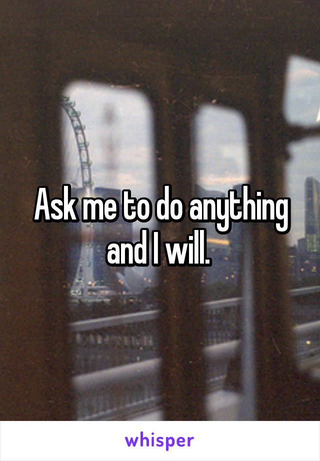 Ask me to do anything and I will. 