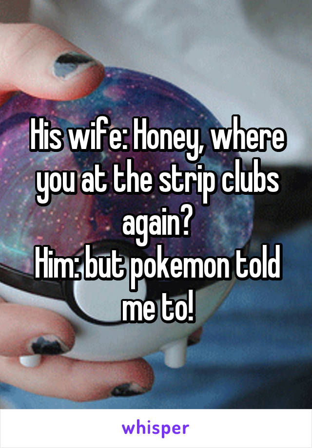 His wife: Honey, where you at the strip clubs again?
Him: but pokemon told me to!