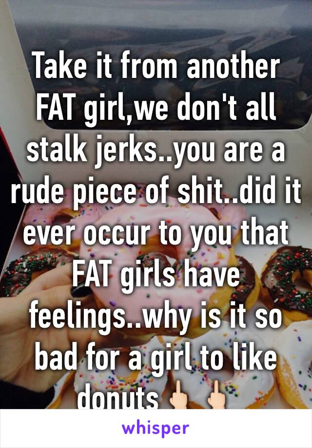 Take it from another FAT girl,we don't all stalk jerks..you are a rude piece of shit..did it ever occur to you that FAT girls have feelings..why is it so bad for a girl to like donuts🖕🏻🖕🏻