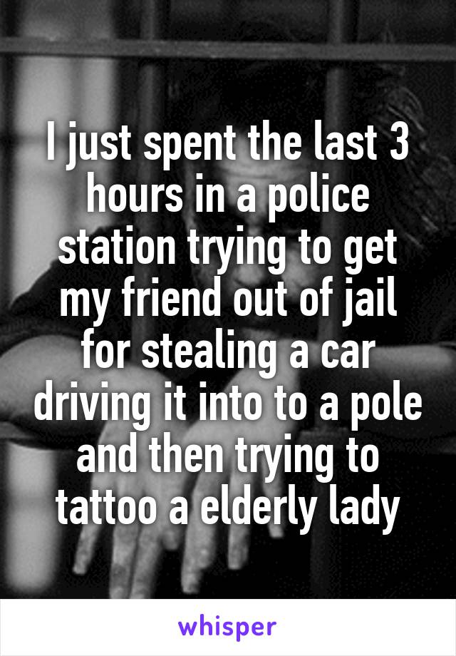 I just spent the last 3 hours in a police station trying to get my friend out of jail for stealing a car driving it into to a pole and then trying to tattoo a elderly lady