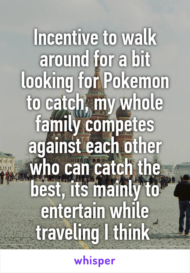 Incentive to walk around for a bit looking for Pokemon to catch, my whole family competes against each other who can catch the best, its mainly to entertain while traveling I think 