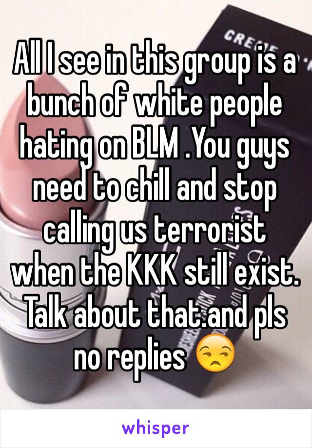 All I see in this group is a bunch of white people hating on BLM .You guys need to chill and stop calling us terrorist when the KKK still exist. Talk about that.and pls no replies 😒