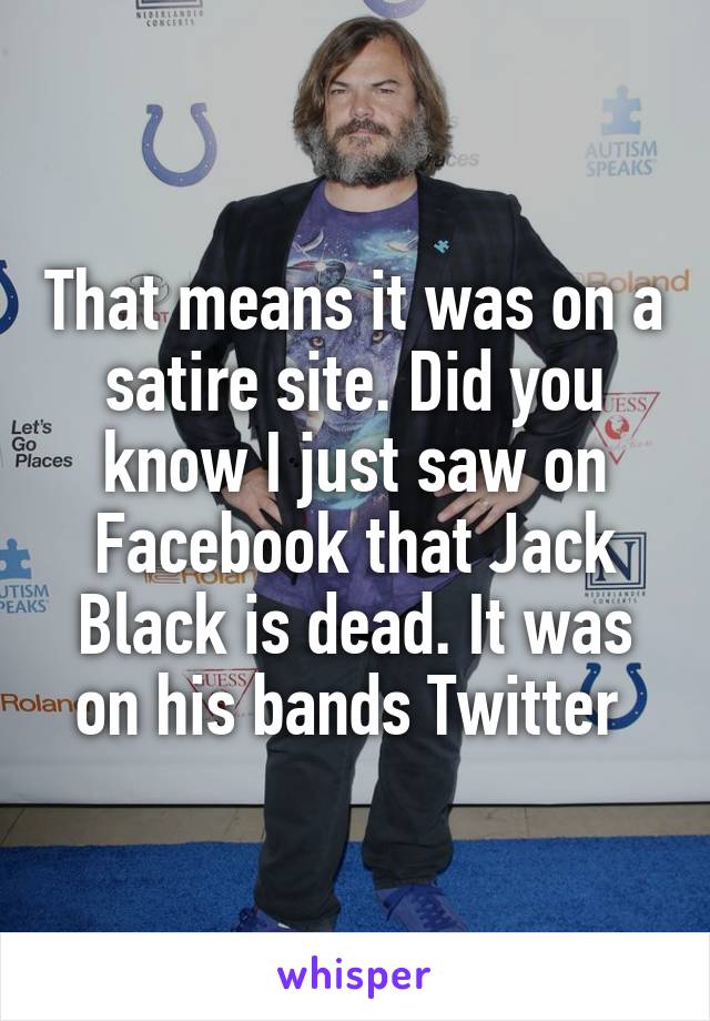 That means it was on a satire site. Did you know I just saw on Facebook that Jack Black is dead. It was on his bands Twitter 