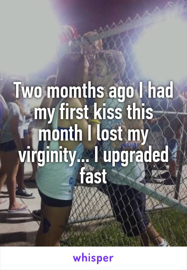 Two momths ago I had my first kiss this month I lost my virginity... I upgraded fast