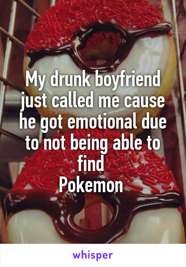My drunk boyfriend just called me cause he got emotional due to not being able to find 
Pokemon 