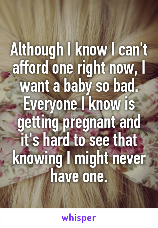 Although I know I can't afford one right now, I want a baby so bad. Everyone I know is getting pregnant and it's hard to see that knowing I might never have one.