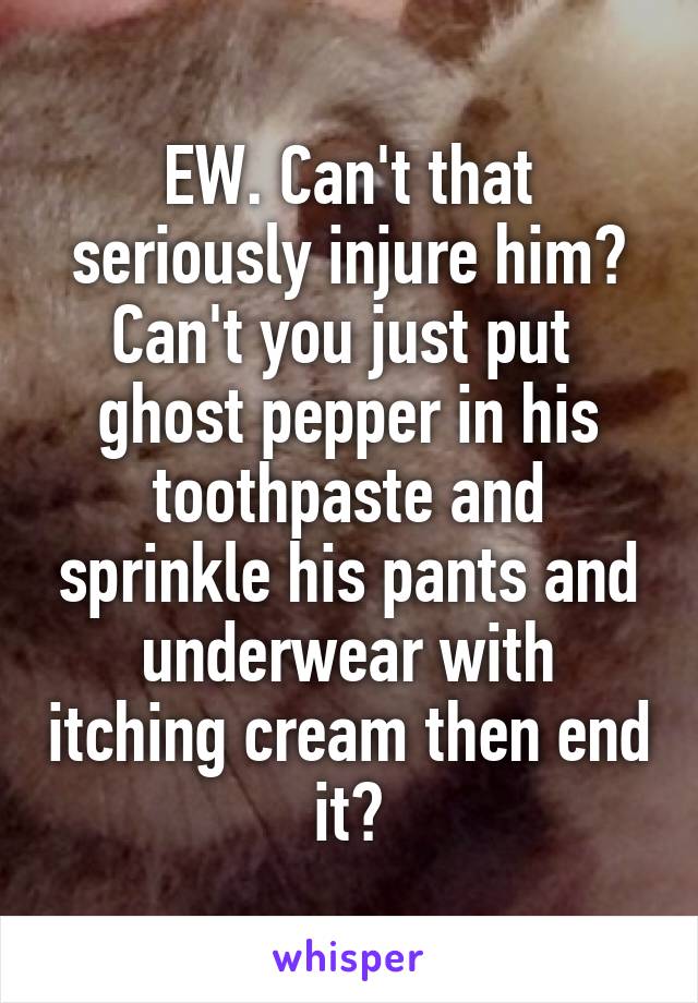 EW. Can't that seriously injure him? Can't you just put  ghost pepper in his toothpaste and sprinkle his pants and underwear with itching cream then end it?