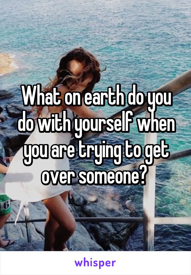 What on earth do you do with yourself when you are trying to get over someone? 