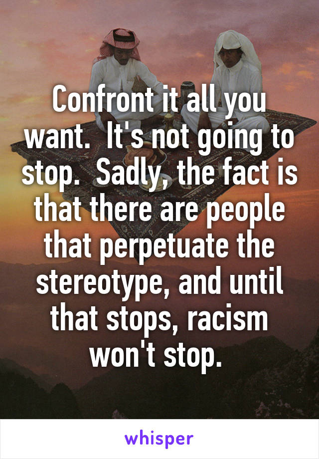Confront it all you want.  It's not going to stop.  Sadly, the fact is that there are people that perpetuate the stereotype, and until that stops, racism won't stop. 