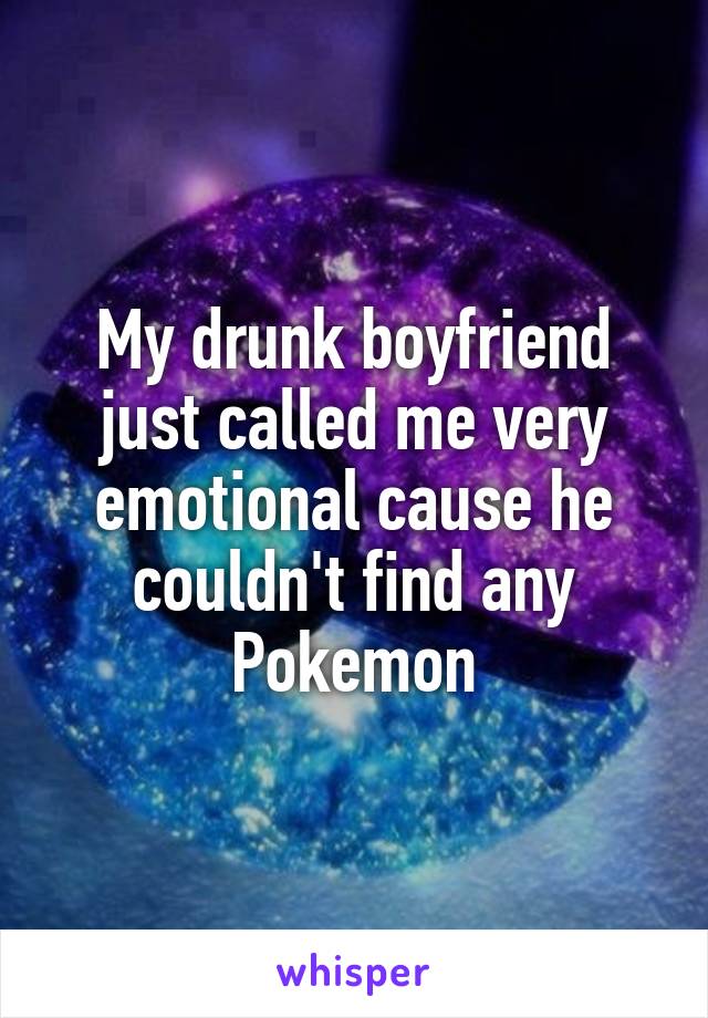 My drunk boyfriend just called me very emotional cause he couldn't find any Pokemon
