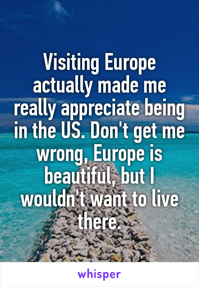 Visiting Europe actually made me really appreciate being in the US. Don't get me wrong, Europe is beautiful, but I wouldn't want to live there.