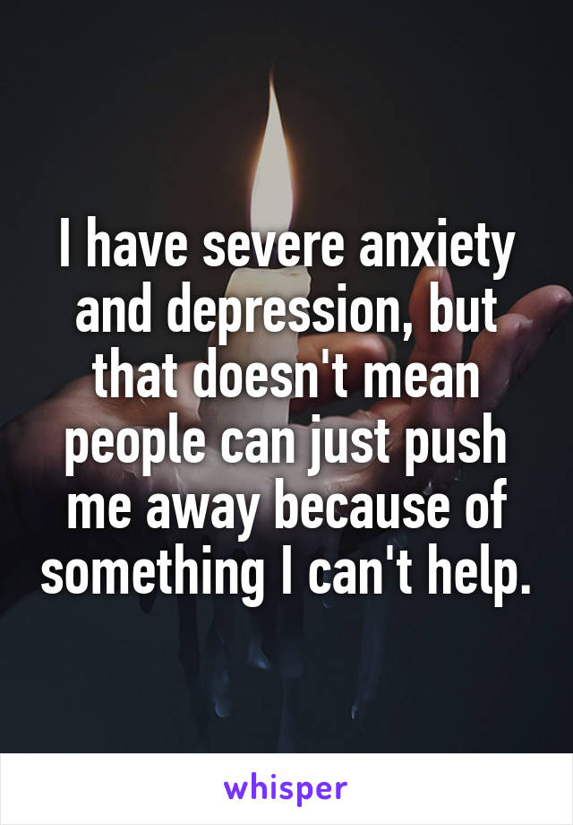 I have severe anxiety and depression, but that doesn't mean people can just push me away because of something I can't help.