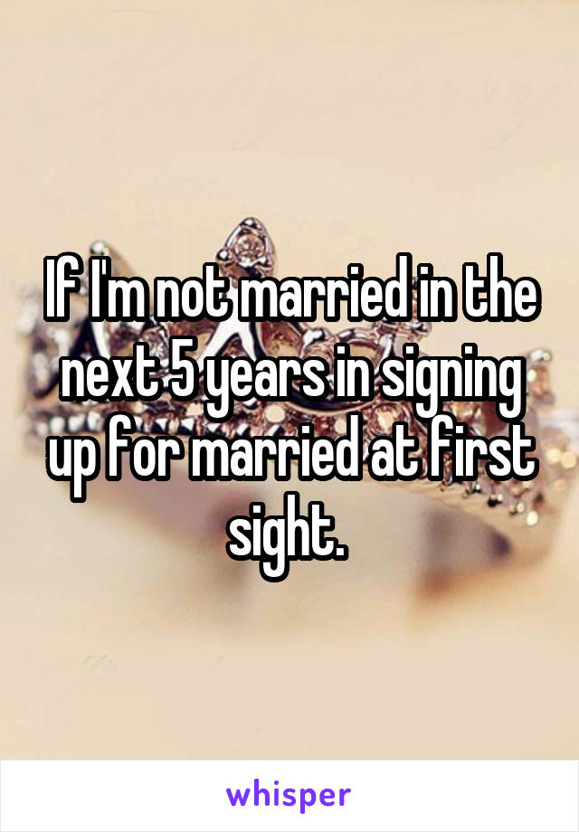If I'm not married in the next 5 years in signing up for married at first sight. 