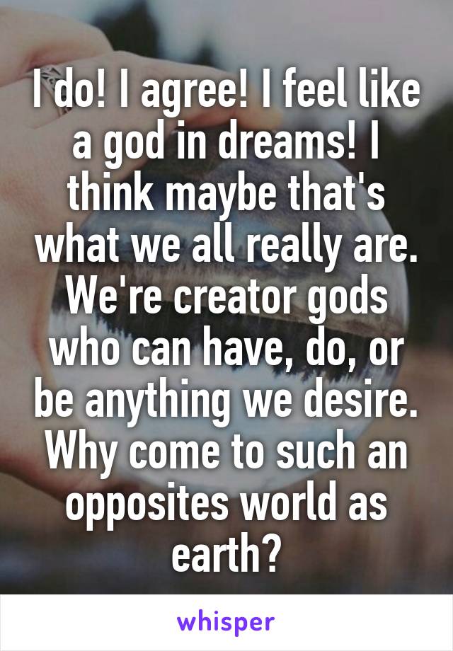 I do! I agree! I feel like a god in dreams! I think maybe that's what we all really are. We're creator gods who can have, do, or be anything we desire. Why come to such an opposites world as earth?