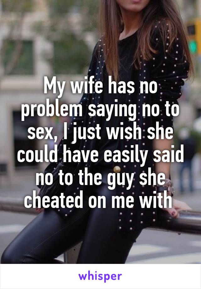 My wife has no problem saying no to sex, I just wish she could have easily said no to the guy she cheated on me with 