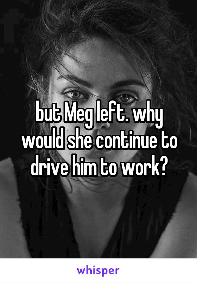 but Meg left. why would she continue to drive him to work?